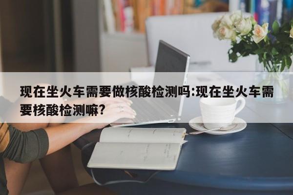 现在坐火车需要做核酸检测吗:现在坐火车需要核酸检测嘛?