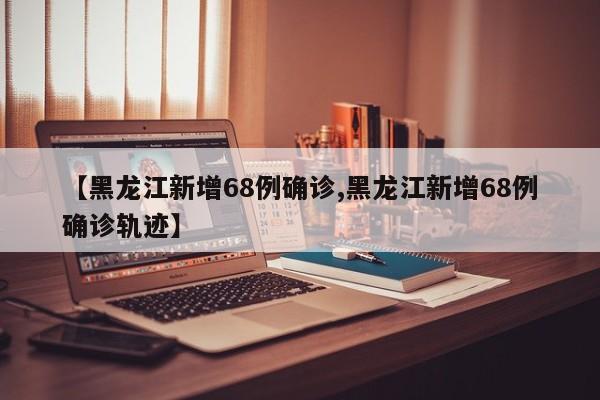 【黑龙江新增68例确诊,黑龙江新增68例确诊轨迹】