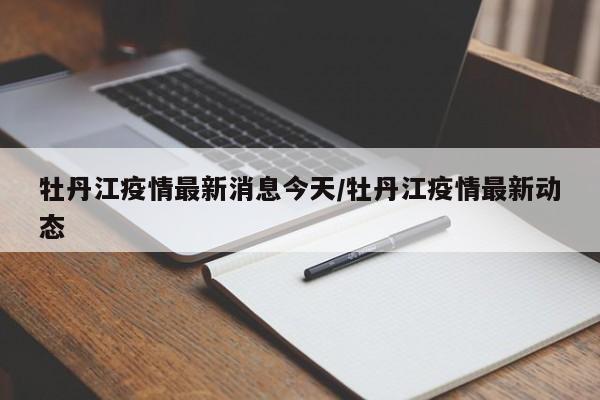 牡丹江疫情最新消息今天/牡丹江疫情最新动态