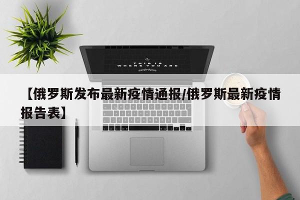 【俄罗斯发布最新疫情通报/俄罗斯最新疫情报告表】