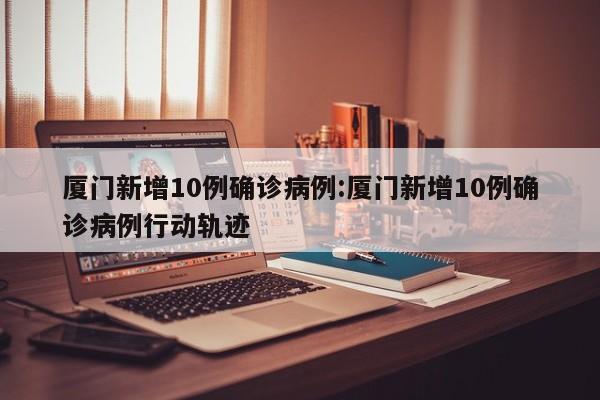 厦门新增10例确诊病例:厦门新增10例确诊病例行动轨迹