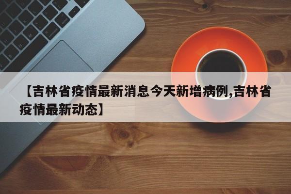 【吉林省疫情最新消息今天新增病例,吉林省疫情最新动态】