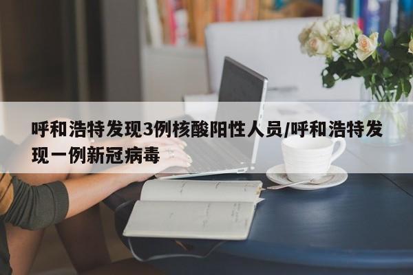 呼和浩特发现3例核酸阳性人员/呼和浩特发现一例新冠病毒