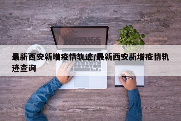 最新西安新增疫情轨迹/最新西安新增疫情轨迹查询