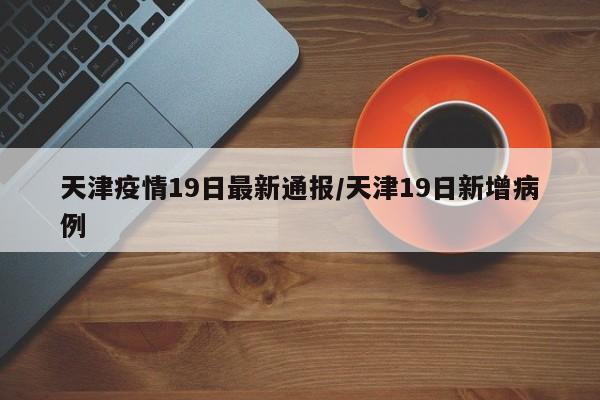 天津疫情19日最新通报/天津19日新增病例